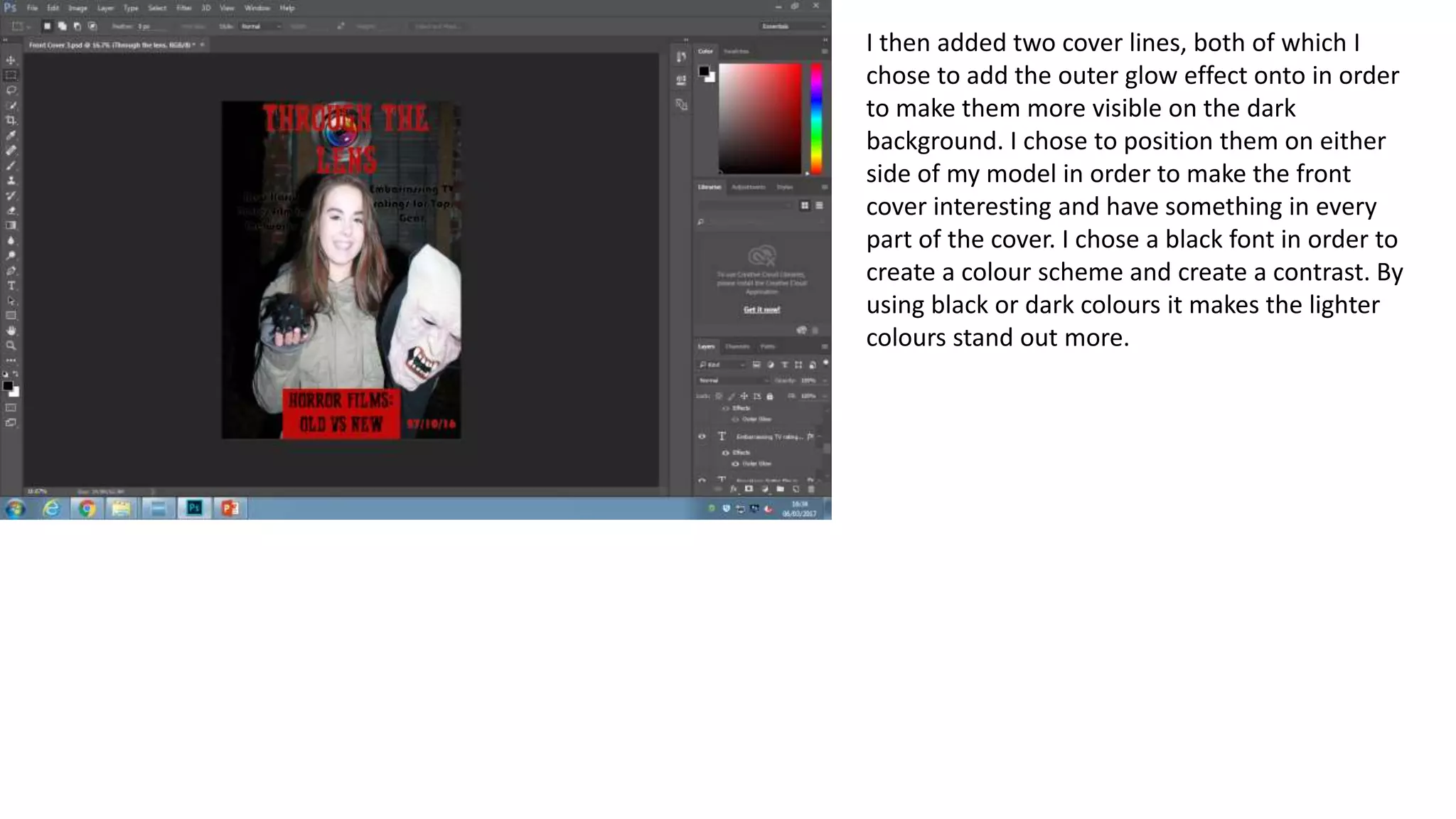 I then added two cover lines, both of which I
chose to add the outer glow effect onto in order
to make them more visible on the dark
background. I chose to position them on either
side of my model in order to make the front
cover interesting and have something in every
part of the cover. I chose a black font in order to
create a colour scheme and create a contrast. By
using black or dark colours it makes the lighter
colours stand out more.
 