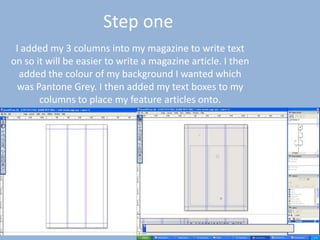 Step one
 I added my 3 columns into my magazine to write text
on so it will be easier to write a magazine article. I then
  added the colour of my background I wanted which
 was Pantone Grey. I then added my text boxes to my
       columns to place my feature articles onto.
 