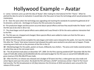 Hollywood Example – Avatar1 – James  Cameron came up with the idea of ‘Avatar’ after making his international hit film ‘Titanic’.  When he pitched the idea he came to realisation it would take a fair few years to have the technology which would produce this masterpiece. 2 – 5 – Over the years when the technology was upgrading and reaching the standards he wanted he gathered all of his directors, writers etc.  And began to finance the film and actors he wanted. 6 – Pre-production began and discussions occurred about special effects and how they would make the ‘Avatar’ and if the film was to be shot in 3D or not.7 -  The shoot began and all special effects were added and it was filmed in 3D for the extra audience interaction feel to the film. 8 – The film was cut, chopped and changed. More special effects were added to make sure that the film was a guaranteed masterpiece. 9 – When the film was almost complete the sales began and trailers were released to the public. As it was the next big film after the ‘Titanic’ that James Cameron had released the public were excited to see what was to happen. Private screening were held such as the premiere of the film in the US 10 – Marketing began for the public, posters on buses, billboards, bus shelters.  The press and media covered sections on what they saw at the red carpet event.  11 – The UK premiere took place on December 10th, 2009. On the films opening weekend (20th December 09) the film made $77,025,481 (USA) and £8,509,050 (UK) the estimated budget for the film was an overall $237,000,000 and a gross revenue of $2,782,206,970 was made.12 – After the film a re-release was released and a budget of $9 went into that, a video game was also made and  action figures were put into action. No doubt the film will have a 25/50th anniversary similar t ‘Back To The Future’ had recently. The film broadcasted on UK (Sky) television the Christmas of 2010 and adverts were around for the release of this as well. 
