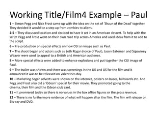 Working Title/Film4 Example – Paul1 – Simon Pegg and Nick Frost came up with the idea on the set of ‘Shaun of the Dead’ together. They decided it would be a step up from zombies to aliens. 2-5 – They discussed location and decided to have it set in an American dessert. To help with the script Pegg and Frost went on their own road trip across America and used ideas from it to add to the script.6 – Pre-production on special effects on how CGI an image such as Paul.7 – The shoot began and actors such as Seth Rogan (voice of Paul), Jason Bateman and Sigourney Weaver were used to appeal to a British and American audience. 8 – More special effects were added to enhance explosions and put together the CGI image of Paul.9 – The trailer was shown and there was screenings in the UK and US for the film and it announced it was to be released on Valentines day. 10 – Marketing began adverts were shown on the internet, posters on buses, billboards etc. And Pegg and Frost also did a ‘Odeon’ special for their movie. They promoted going to the cinema, their film and the Odeon club card. 11 – It premiered today so there is no values in the box office figures or the gross revenue.12 – There is no furthermore evidence of what will happen after the film. The film will release on Blu-ray and DVD. 