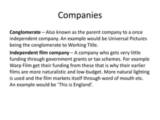 CompaniesConglomerate – Also known as the parent company to a once independent company. An example would be Universal Pictures being the conglomerate to Working Title. Independent film company – A company who gets very little funding through government grants or tax schemes. For example Warp Film get their funding from these that is why their earlier films are more naturalistic and low-budget. More natural lighting is used and the film markets itself through word of mouth etc. An example would be ‘This is England’.