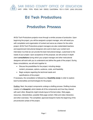 Ed Tech Productions

                  Production Process


All Ed Tech Productions projects move through a similar process of production. Upon
beginning the project, you will be assigned a project manager, who will assist you
with compilation and organization of content and serve as a liaison for the entire
project. All Ed Tech Productions project managers are also credentialed teachers
and experienced instructional designers who work to learn your content and
internalize it so that we can provide the best instructional design, customized to the
needs of your project. Upon acceptance of this proposal, we will conduct in-depth
client consultations during which your project manager and other instructional
designers will work with you to understand and define the goals of the project. During
these consultations, we will work together to:
   •   Discuss the possibilities for the project, including design,
       content, processes, options, audience, costs, and feasibility
   •   Begin analysis regarding the technical needs and
       specifications of the project
If necessary, the consultation is followed by a feasibility study in order to explore
best functionalities and technologies for the project.


Drafting: Next, the project components undergo a drafting process. Drafting involves
creation of a blueprint, which details all of the components and how they interact
with each other. Blueprints might include layout of format (video, Web pages,
resources, interactivities), possible Web page content, Web and video interaction,
and other overviews. The completed, approved blueprint marks the beginning of the
pre-production phase of the project.




                                                              Confidential
                                       Page 1
 