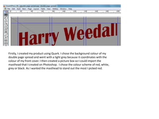 Firstly, I created my product using Quark. I chose the background colour of my
double page spread and went with a light grey because it coordinates with the
colour of my front cover. I then created a picture box so I could import the
masthead that I created on Photoshop. I chose the colour scheme of red, white,
grey or black. As I wanted the masthead to stand out the most I picked red.
 