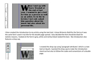 I then created the introduction to my article using the text tool. I chose Britannic Bold for the font as it was
the same font I used in my title for the double page spread. I also decided the font should be black for
stylistic reasons, I looked at the font in grey, white and red but black looked the best. My introduction also
features a drop cap.
I created the drop cap using ‘paragraph attributes’ which is a text
tool on Quark. I wanted the drop cap to make the introduction
stand out but also to follow the codes and conventions of a double
page.
 