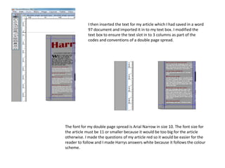 I then inserted the text for my article which I had saved in a word
97 document and imported it in to my text box. I modified the
text box to ensure the text slot in to 3 columns as part of the
codes and conventions of a double page spread.
The font for my double page spread is Arial Narrow in size 10. The font size for
the article must be 11 or smaller because it would be too big for the article
otherwise. I made the questions of my article red so it would be easier for the
reader to follow and I made Harrys answers white because it follows the colour
scheme.
 