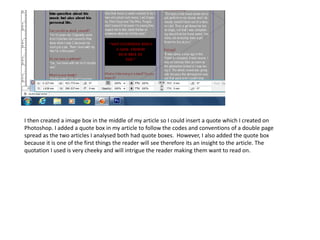 I then created a image box in the middle of my article so I could insert a quote which I created on
Photoshop. I added a quote box in my article to follow the codes and conventions of a double page
spread as the two articles I analysed both had quote boxes. However, I also added the quote box
because it is one of the first things the reader will see therefore its an insight to the article. The
quotation I used is very cheeky and will intrigue the reader making them want to read on.
 
