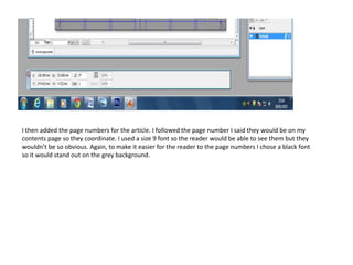 I then added the page numbers for the article. I followed the page number I said they would be on my
contents page so they coordinate. I used a size 9 font so the reader would be able to see them but they
wouldn’t be so obvious. Again, to make it easier for the reader to the page numbers I chose a black font
so it would stand out on the grey background.
 