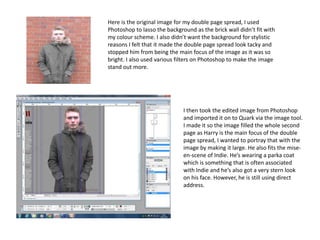 Here is the original image for my double page spread, I used
Photoshop to lasso the background as the brick wall didn’t fit with
my colour scheme. I also didn’t want the background for stylistic
reasons I felt that it made the double page spread look tacky and
stopped him from being the main focus of the image as it was so
bright. I also used various filters on Photoshop to make the image
stand out more.
I then took the edited image from Photoshop
and imported it on to Quark via the image tool.
I made it so the image filled the whole second
page as Harry is the main focus of the double
page spread, I wanted to portray that with the
image by making it large. He also fits the mise-
en-scene of Indie. He’s wearing a parka coat
which is something that is often associated
with Indie and he’s also got a very stern look
on his face. However, he is still using direct
address.
 