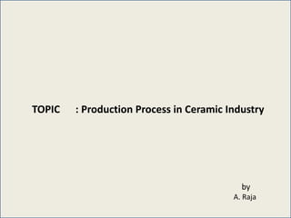 TOPIC : Production Process in Ceramic Industry
by
A. Raja
 