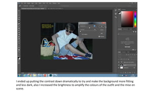I ended up putting the contrast down dramatically to try and make the background more fitting
and less dark, also I increased the brightness to amplify the colours of the outfit and the mise en
scene.
 
