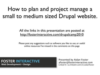 How to plan and project manage a
small to medium sized Drupal website.

              All the links in this presentation are posted at
              http://fosterinteractive.com/drupalcamp2010

              Please post any suggestions such as software you like to use, or useful
                    online resources I’ve missed in the comments on this page




                                                        Presented by Aidan Foster
FOSTER INTERACTIVE                                      afoster@fosterinteractive.com
Web Development + Design                                Linked In: ca.linkedin.com/in/aidanfoster
 
