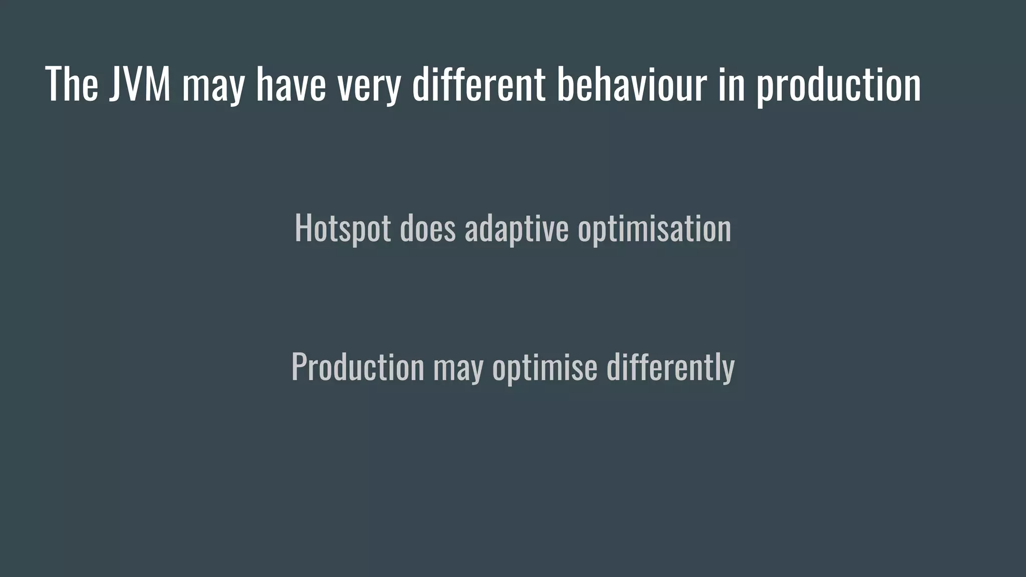 The JVM may have very different behaviour in production
Hotspot does adaptive optimisation
Production may optimise differently
 