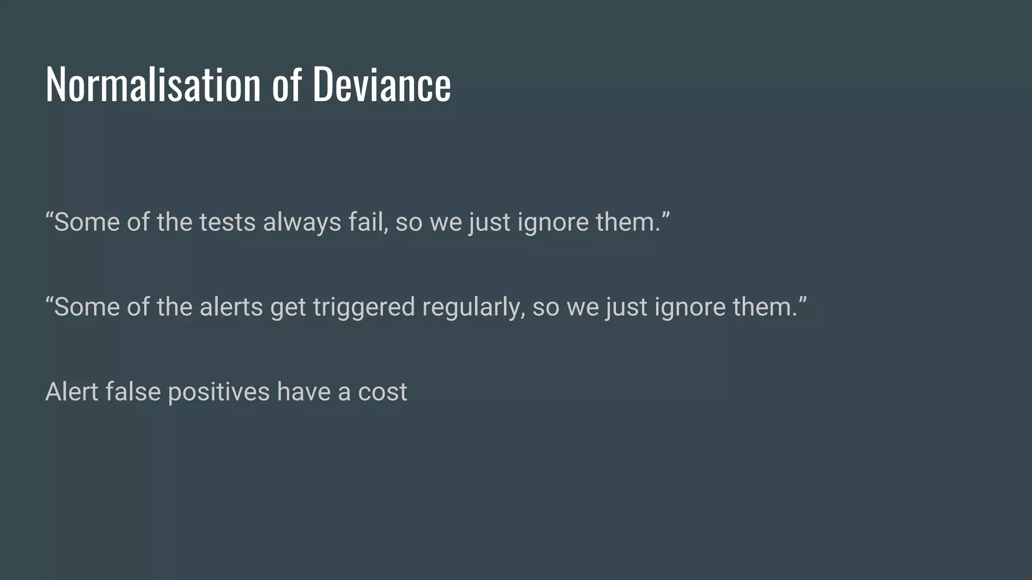 Normalisation of Deviance
“Some of the tests always fail, so we just ignore them.”
“Some of the alerts get triggered regularly, so we just ignore them.”
Alert false positives have a cost
 