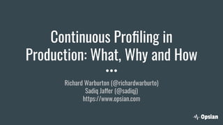 Continuous Proﬁling in
Production: What, Why and How
Richard Warburton (@richardwarburto)
Sadiq Jaffer (@sadiqj)
https://www.opsian.com
 