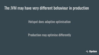 The JVM may have very different behaviour in production
Hotspot does adaptive optimisation
Production may optimise differently
 