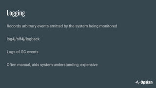 Logging
Records arbitrary events emitted by the system being monitored
log4j/slf4j/logback
Logs of GC events
Often manual, aids system understanding, expensive
 