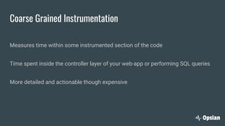 Coarse Grained Instrumentation
Measures time within some instrumented section of the code
Time spent inside the controller layer of your web-app or performing SQL queries
More detailed and actionable though expensive
 