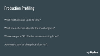 Production Proﬁling
What methods use up CPU time?
What lines of code allocate the most objects?
Where are your CPU Cache misses coming from?
Automatic, can be cheap but often isn’t
 