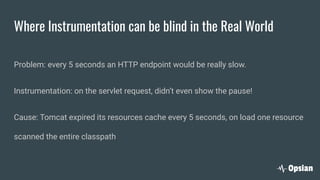 Where Instrumentation can be blind in the Real World
Problem: every 5 seconds an HTTP endpoint would be really slow.
Instrumentation: on the servlet request, didn’t even show the pause!
Cause: Tomcat expired its resources cache every 5 seconds, on load one resource
scanned the entire classpath
 