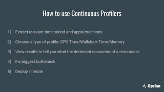 How to use Continuous Proﬁlers
1) Extract relevant time period and apps/machines
2) Choose a type of proﬁle: CPU Time/Wallclock Time/Memory
3) View results to tell you what the dominant consumer of a resource is
4) Fix biggest bottleneck
5) Deploy / Iterate
 