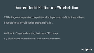You need both CPU Time and Wallclock Time
CPU - Diagnose expensive computational hotspots and ineﬃcient algorithms
Spot code that should not be executing but is ...
Wallclock - Diagnose blocking that stops CPU usage
e.g blocking on external IO and lock contention issues
 