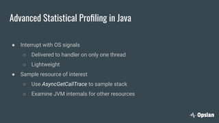 Advanced Statistical Proﬁling in Java
● Interrupt with OS signals
○ Delivered to handler on only one thread
○ Lightweight
● Sample resource of interest
○ Use AsyncGetCallTrace to sample stack
○ Examine JVM internals for other resources
 