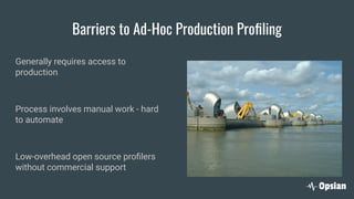 Barriers to Ad-Hoc Production Proﬁling
Generally requires access to
production
Process involves manual work - hard
to automate
Low-overhead open source proﬁlers
without commercial support
 