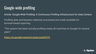 Google-wide proﬁling
Article: Google-Wide Proﬁling: A Continuous Proﬁling Infrastructure for Data Centers
Proﬁling data and binaries collected, processed and made available for
browser-based reporting
“The system has been actively proﬁling nearly all machines at Google for several
years”
https://ai.google/research/pubs/pub36575
 