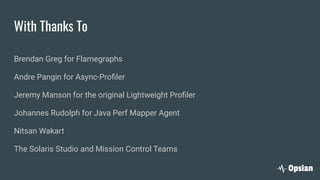 With Thanks To
Brendan Greg for Flamegraphs
Andre Pangin for Async-Proﬁler
Jeremy Manson for the original Lightweight Proﬁler
Johannes Rudolph for Java Perf Mapper Agent
Nitsan Wakart
The Solaris Studio and Mission Control Teams
 