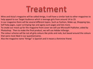 Mine and Aziza’s magazine will be called Amiga, it will have a similar look to other magazines to
help appeal to our Target Audience which is teenage girls from around 14 to 19.
In our magazine there will be several different topics. Such as Fashion, Make-up, Shopping tips,
Self help pages, super scrimping tips and agony aunt pages and lots more.
To create our mock up for the magazine front cover we will use Microsoft Publisher, aided by
Photoshop. Then to make the final product, we will use Adobe InDesign.
The colour scheme will be not all girly colours like pinks and reds, but based around the colours
that were most liked in our questionnaires.
Also the magazine name “Amiga” is Spanish and it means a feminine friend.
 