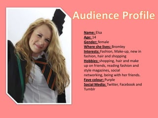 Name: Elsa
Age: 14
Gender: female
Where she lives: Bromley
Interests: Fashion, Make-up, new in
fashion, hair and shopping
Hobbies: shopping, hair and make
up on friends, reading fashion and
style magazines, social
networking, being with her friends.
Fave colour: Purple
Social Media: Twitter, Facebook and
Tumblr
 