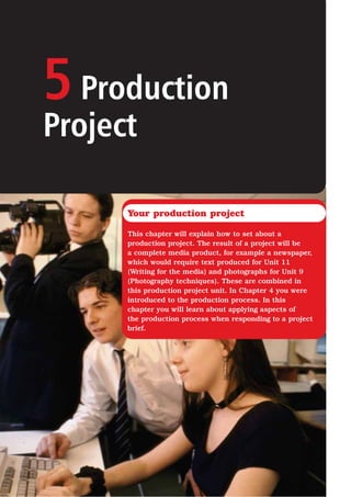 5Production
Project
Your production project
This chapter will explain how to set about a
production project. The result of a project will be
a complete media product, for example a newspaper,
which would require text produced for Unit 11
(Writing for the media) and photographs for Unit 9
(Photography techniques). These are combined in
this production project unit. In Chapter 4 you were
introduced to the production process. In this
chapter you will learn about applying aspects of
the production process when responding to a project
brief.
 