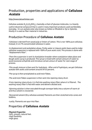 Production, properties and applications of Cellulose
Acetate
http://www.tatvachintan.com
Cellulose acetate (C6H7O2(OH)3 ), basically a chain of glucose molecules, is a heavily
useful industrial compound that is used in many important products used worldwidely
everyday. It is an acetate ester also known as Cellon or Rhodoid or Zyl or Zylonite.
Mostly it is used as fiber material in industries.
Production Procedure of Cellulose Acetate
-Cellulose is derived from wood pulp or linters of cotton. This is not 100% pure cellulose.
Instead, it is 6-7% concentrated cellulose in water.
-In displacement and acetylation phase, firstly water or impure acetic base used to make
cellulose suspension is replaced with 100% of pure acetic acid. This process is done with
“displacement filter”.
-Then the suspension is sent to Acetylation kneader where acetylation takes place and
dough acetic syrup is produced. This syrup is mixed with certain amount of water to
avoid excessive anhydride and introduce certain amoun of water for next stage of
process.
-This sough mixture is then sent for hydrolysis. After end of hydrolysis, we get Cellulose
acetate with acetic acid content around 54-55 percent.
-The syrup is then precipitated as acid-resin flakes.
-The acid-resin flakes suspension is then sent into ripening rotary drum
-From ripening rotary drum, it is fed into washing rotary filter where it is filtered . The
washing rotary filter is fed with water and delivers diluted acid.
-Spinning solution is then extruded through conveyer belts into a column of warm air
and thus solvent is recovered.
-Recovered solvent (Dry cellulose acetate) filaments are then stretched onto cones and
bobbins.
-Lastly, filaments are spun into fiber.
Properties of Cellulose Acetate
Physical Properties
-Soft, smooth, natural feel.
-High flexibility
-High gloss
 