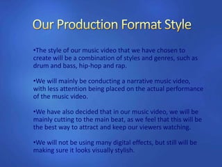 •The style of our music video that we have chosen to
create will be a combination of styles and genres, such as
drum and bass, hip-hop and rap.
•We will mainly be conducting a narrative music video,
with less attention being placed on the actual performance
of the music video.
•We have also decided that in our music video, we will be
mainly cutting to the main beat, as we feel that this will be
the best way to attract and keep our viewers watching.
•We will not be using many digital effects, but still will be
making sure it looks visually stylish.
 