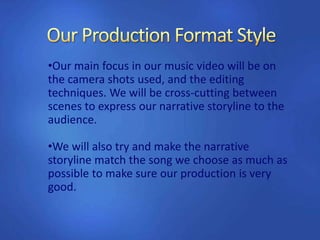 •Our main focus in our music video will be on
the camera shots used, and the editing
techniques. We will be cross-cutting between
scenes to express our narrative storyline to the
audience.
•We will also try and make the narrative
storyline match the song we choose as much as
possible to make sure our production is very
good.
 