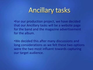 •For our production project, we have decided
that our Ancillary tasks will be a website page
for the band and the magazine advertisement
for the album.
•We decided this after many discussions and
long considerations as we felt these two options
were the two most influent towards capturing
our target audience.
 