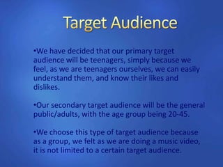 •We have decided that our primary target
audience will be teenagers, simply because we
feel, as we are teenagers ourselves, we can easily
understand them, and know their likes and
dislikes.
•Our secondary target audience will be the general
public/adults, with the age group being 20-45.
•We choose this type of target audience because
as a group, we felt as we are doing a music video,
it is not limited to a certain target audience.
 