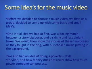 •Before we decided to choose a music video, we first, as a
group, decided to come up with some basic and small
idea’s.
•One initial idea we had at first, was a boxing match
between a story big boxer, and a skinny and less violent
boxer. We would then show the stories of these two boxers
as they fought in the ring, with our chosen music playing in
the background.
•We also had an idea of doing a poverty – style
storyline, and how money does not really show how much
power someone can possess.
 