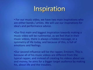 • For our music video, we have two main inspirations who
are either bands / artists. We will use our inspirations for
idea’s and performance advice.
•Our first main and biggest inspiration towards making a
music video will be rudimental, as we feel that in their
music videos, there is always a hidden message, or a
symmetry of life today, and because of this, is full of
emotions and feelings.
•Our second influence will be the rapper, Eminem. This is
because all of his music videos are different from the
typical rapper, and instead of creating his videos about sex
and money, he aims for a bigger target audience by making
his, about life and the troubles.
 