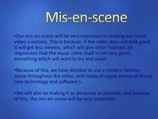 •Our mis-en-scene will be very important to making our music
video a success. This is because, if the video does not look good,
it will get less viewers, which will give other listeners an
impression that the music video itself is not very good,
something which will want to try and avoid.
•Because of this, we have decided to use a modern fashion
sense throughout the video, with loads of vague scenes of brand
new technology and software's.
•We will also be making it as attractive as possible, and because
of this, the mis-en-scene will be very important.
 