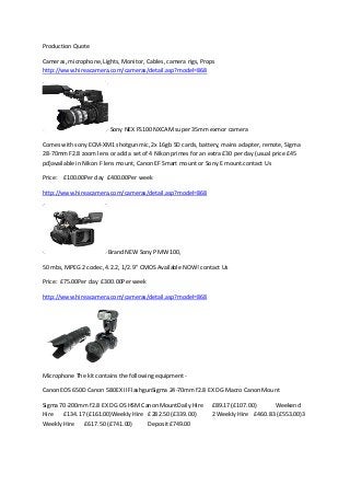 Production Quote
Cameras, microphone, Lights, Monitor, Cables, camera rigs, Props
http://www.hireacamera.com/cameras/detail.asp?model=868

Sony NEX FS100 NXCAM super 35mm exmor camera
Comes with sony ECM-XM1 shotgun mic, 2x 16gb SD cards, battery, mains adapter, remote, Sigma
28-70mm F2.8 zoom lens or add a set of 4 Nikon primes for an extra £30 per day (usual price £45
pd)available in Nikon F lens mount, Canon EF Smart mount or Sony E mount.contact Us
Price: £100.00Per day £400.00Per week
http://www.hireacamera.com/cameras/detail.asp?model=868

Brand NEW Sony PMW 100,
50 mbs, MPEG 2 codec, 4.2.2, 1/2.9" CMOS Available NOW! contact Us
Price: £75.00Per day £300.00Per week
http://www.hireacamera.com/cameras/detail.asp?model=868

Microphone The kit contains the following equipment Canon EOS 650D Canon 580EX II FlashgunSigma 24-70mm f2.8 EX DG Macro Canon Mount
Sigma 70-200mm f2.8 EX DG OS HSM Canon MountDaily Hire
Hire
£134.17 (£161.00)Weekly Hire £282.50 (£339.00)
Weekly Hire
£617.50 (£741.00)
Deposit £749.00

£89.17 (£107.00)
Weekend
2 Weekly Hire £460.83 (£553.00)3

 