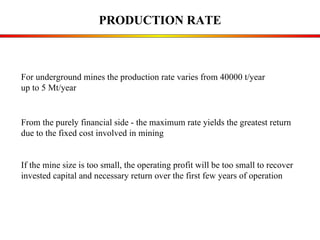 PRODUCTION RATE From the purely financial side - the maximum rate yields the greatest return  due to the fixed cost involved in mining If the mine size is too small, the operating profit will be too small to recover  invested capital and necessary return over the first few years of operation For underground mines the production rate varies from 40000 t/year  up to 5 Mt/year 