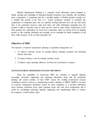 10
Material Requirements Planning is a computer based information system designed to
handle ordering and scheduling of dependent-demand inventories (raw materials, sub assemblies,
parts, components). A production plan for a specified number of finished products (usually over
a monthly time period) in the form of a “master production schedule” is translated into
requirements of component parts and raw materials working backward from the due date (need
date in the production process) using lead times and other information (regarding how the
product is built) to determine when to order and how much to order. Hence, requirements of end
items generate the requirements for lower-level components which are broken down by planning
periods so that ordering, fabrication and assembly can be scheduled for timely completion of end
items while inventory levels are kept reasonably low.
Objectives of MRP
The objectives of material requirements planning in operations management are:
1. To improve customer service by meeting delivery schedules promised and shortening
delivery lead times.
2. To reduce inventory costs by reducing inventory levels.
3. To improve plant operating efficiency by better use of productive resources.
MANUFACTURING RESOURCES PLANING OR MRP-II
When the capabilities of closed-loop MRP are extended to integrate financial,
accounting, personnel, engineering and marketing information along with the production
planning and control activities of basic MRP system, the resulting broad-based resource
coordination system is known as manufacturing resource planning or MRPII. MRPII is the heart
of corporate management information system for many companies, as it provides information
about inventory investment levels, plant expansion needs and work force requirements, that is
useful for coordinating marketing, financial, engineering and manufacturing efforts to achieve
the company’s overall business plans.
 