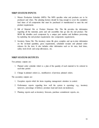 11
MRP SYSTEM INPUTS
1. Master Production Schedule (MPS): The MPS specifies what end products are to be
produced and when. The planning horizon should be long enough to cover the cumulative
lead times of all components that must be purchased or manufactured to meet the end
product requirements.
2. Bill of Material File or Product Structure File: This file provides the information
regarding all the materials, parts and sub assemblies that go into the end product. The
BOM file identifies each component by a unique part number and facilitates processing
by exploding the end product requirements into components requirements.
3. Inventory Status File: The inventory status file gives complete and up-to-date information
on the on-hand quantities, gross requirements, scheduled receipts and planned order
releases for the item. It also includes other information such as lot sizes, lead times,
safety stock levels and scrap allowances, etc.
MRP SYSTEM OUTPUTS
Two primary outputs are:
1. Planned order schedule which is a plan of the quantity of each material to be ordered in
each time period.
2. Change in planned orders-i.e., modification of previous planned orders.
The secondary outputs are:
1. Exception reports which list items requiring management attention to control.
2. Performance reports regarding how well the system is operating- e.g., inventory
turnovers, percentage of delivery promises kept and stock out incidences.
3. Planning reports such as inventory forecasts, purchase commitment reports, etc.
 
