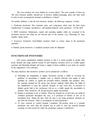 2
The term inventory has been defined by several authors. The more popular of them are
“the term inventory includes material-raw, in process, finished packaging, spare and other stock
in order to meet an unexpected demand or distribution in future”.
Yet another definition is that the term inventory includes the following categories of items:
1. Production inventories: Raw materials, parts, and components which enter the firm’s items
manufactured to company specification, and standard industrial items purchased ‘off the shelf’
2. MRO inventories: Maintenance, repairs and operating supplies which are consumed in the
production process but which do not become part of the product. (e.g., lubricating oil, soap,
machine repairs parts)
3. In-process inventories: Semi-finished products found at various stages in the production
operation.
4. Finished goods inventories: Completed products ready for shipments.
FUNCTIONS OF INVENTORY
One reason organizations maintain inventory is that it is rarely possible to predict sales
levels, demand and usage patterns exactly. In such situations, inventory serves as a buffer against
uncertain and fluctuating demand and keeps a supply of items available in case items are needed
by the organization or its customers.
The many functions that inventories perform can be summarized as follows:
a) Smoothing out irregularities in supply: Inventories provide a buffer to overcome the
problems of uncertainties I supplies such as delayed deliveries and supply of short
quantities by vendors as against the promised delivery schedules and quantities. Also,
the customer demand for the goods may increase suddenly which affects the ability of
the manufacturer to meet the customer demand. In such cases also, an inventory of
finished goods held in the warehouses will act as a buffer against the uncertainties in
demand. Thus, inventories fill the gap between supply and demand.
b) Buying or producing in lots or batches: When the demand for an item does not justify its
continued production throughout the year, it is produced in batches or lots on an
intermittent basis. During the time when the item is not being produced, demands are
met from the inventory which is accumulated by batch production.
c) To meet seasonal or cyclical demand: Companies will produce items at a constant
production rate more than the demand rate in order to meet the seasonal demand
occurring at a later period for which the production capacity is insufficient.
 