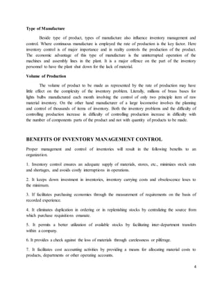 4
Type of Manufacture
Beside type of product, types of manufacture also influence inventory management and
control. Where continuous manufacture is employed the rate of production is the key factor. Here
inventory control is of major importance and in reality controls the production of the product.
The economic advantage of this type of manufacture is the uninterrupted operation of the
machines and assembly lines in the plant. It is a major offence on the part of the inventory
personnel to have the plant shut down for the lack of material.
Volume of Production
The volume of product to be made as represented by the rate of production may have
little effect on the complexity of the inventory problem. Literally, millions of brass bases for
lights bulbs manufactured each month involving the control of only two principle item of raw
material inventory. On the other hand manufacturer of a large locomotive involves the planning
and control of thousands of items of inventory. Both the inventory problems and the difficulty of
controlling production increase in difficulty of controlling production increase in difficulty with
the number of components parts of the product and not with quantity of products to be made.
BENEFITS OF INVENTORY MANAGEMENT CONTROL
Proper management and control of inventories will result in the following benefits to an
organization.
1. Inventory control ensures an adequate supply of materials, stores, etc., minimizes stock outs
and shortages, and avoids costly interruptions in operations.
2. It keeps down investment in inventories, inventory carrying costs and obsolescence loses to
the minimum.
3. If facilitates purchasing economies through the measurement of requirements on the basis of
recorded experience.
4. It eliminates duplication in ordering or in replenishing stocks by centralizing the source from
which purchase requisitions emanate.
5. It permits a better utilization of available stocks by facilitating inter-department transfers
within a company.
6. It provides a check against the loss of materials through carelessness or pilferage.
7. It facilitates cost accounting activities by providing a means for allocating material costs to
products, departments or other operating accounts.
 