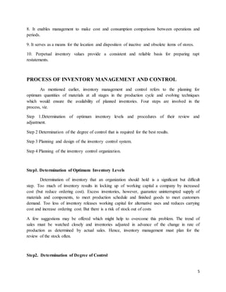 5
8. It enables management to make cost and consumption comparisons between operations and
periods.
9. It serves as a means for the location and disposition of inactive and obsolete items of stores.
10. Perpetual inventory values provide a consistent and reliable basis for preparing rapt
restatements.
PROCESS OF INVENTORY MANAGEMENT AND CONTROL
As mentioned earlier, inventory management and control refers to the planning for
optimum quantities of materials at all stages in the production cycle and evolving techniques
which would ensure the availability of planned inventories. Four steps are involved in the
process, viz.
Step 1.Determination of optimum inventory levels and procedures of their review and
adjustment.
Step 2 Determination of the degree of control that is required for the best results.
Step 3 Planning and design of the inventory control system.
Step 4 Planning of the inventory control organization.
Step1. Determination of Optimum Inventory Levels
Determination of inventory that an organization should hold is a significant but difficult
step. Too much of inventory results in locking up of working capital a company by increased
cost (but reduce ordering cost). Excess inventories, however, guarantee uninterrupted supply of
materials and components, to meet production schedule and finished goods to meet customers
demand. Too less of inventory releases working capital for alternative uses and reduces carrying
cost and increase ordering cost. But there is a risk of stock out of costs
A few suggestions may be offered which might help to overcome this problem. The trend of
sales must be watched closely and inventories adjusted in advance of the change in rate of
production as determined by actual sales. Hence, inventory management must plan for the
review of the stock often.
Step2. Determination of Degree of Control
 
