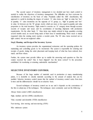 6
The second aspect of inventory management is too decided just how much control is
needed to realize the objectives of inventory management. The difficulties are best overcome by
classification of inventory on the basis of value. Popularly called the ABC classification, this
approach is useful in deciding the degree of control. ‘A’ class items are ‘high’ in value but ‘low’
in quantity, ‘C’ class inventories are the opposite of ‘A’ group, i.e., ‘high’ in quantity and ‘low’
in value. In between are the ‘B’ groups stocks which are more or less equal in quantity and value
proportion to the total inventory. Tight control is exercise on ‘A’ category items through accurate
records of receipts and issues and by coordination of incoming shipments with production
requirements. On the other hand, ‘C ’class items may simply ordered in large quantities covering
several months need, no record being made of their issue to manufacturing. More stock is simply
requested when the existing stock reaches a reorder point. The ‘B’ class items received not so
tight control, but are not neglected either.
Step3. Planning and Design of the Inventory System
An inventory system provides the organizational restructure and the operating policies for
maintaining and controlling goods to be inventoried. The system is responsible for ordering and
receipts of goods, timing the order placement and keeping track of what has been ordered, how
much, and from whom.
Further, the system must provide follow up to enable the answering such question as: Has the
vendor received the order? Has it been shipped? Are the items correct? Is the procedure
established for reordering or returning undesirable merchandise?
SELECTIVE INVENTORY CONTROL
Because of the large number of materials used in production at many manufacturing
plants, it is desirable to classify materials according to the amount of analysis that can be
justified. Selective inventory control means that the method of inventory control varies from item
to item and the differentiation should be on selective basis.
Several techniques of inventory control are in use and it depends on the convenience of
the firm to adopt any of the techniques. The techniques more commonly used are the following:
Always better control (ABC) classification
High, medium and low (HML) classification
Vital, essential and desirable (VED) classification
Fast moving, slow moving and non-moving (FSN)
Mix- minimum system
 