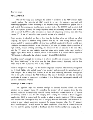 7
Two bin system
ABC ANALYSIS –
One of the widely used techniques for control of inventories is the ABC (Always better
control) analysis. The objective of ABC control is to vary the expenses associated with
maintaining appropriate control according to the potential savings associated with proper level of
such control. For example, an item having an inventory cost of Rs. 1000000 such as sheet steel,
has a much greater potential for savings expenses related to maintaining inventories than an item
with a cost of Rs.100 the ABC approach is a means of categorizing inventory items into three
classes ‘A’, ‘B’ and ‘C’ according to the potential amount to be controlled.
Once inventory is classified, we have a firm base for deciding where we will put our effort.
Logically, we expect to maintain strong controls over the ‘A’ items talking whatever special
actions needed to maintain availability of these items and hold stocks at the lowest possible level
consistent with meeting demands. At the other end of the scale, we cannot afford the expense of
rigid controls, frequent ordering, expediting, etc. because of the low amounts in this area. Thus,
with the ‘C’ group we may maintain somewhat higher safety stocks, order more months of
supply; expect lower levels of customer service, or all the three. It is for this selective approach,
ABC analysis is often called the selective Inventory Control Method (SIM).
Extending pareto’s principle to inventory, it is always possible and necessary to separate “vital
few” from “trivial many” of the stock items for their effective control. Separating vital few from
trivial many is what is precisely done in ABC analysis.
Pareto’s principle was brought to the attention of people concerned with inventory management
by H. Ford Dickie, who applied pareto’s law inventory and developed the general concept of
ABC analysis. Like so many ideas, however it has not been completely understood. Many people
refer to the ABC system or the ABC technique. The idea of distribution of value for inventory
stratification is neither a system nor a technique; it is a fundamental management principle with
universal application potential.
Advantage of ABC Analysis
This approach helps the materials manager to exercise selective control and focus
attention on ‘A’ category items. By controlling the inventory of ‘A’ category items, the total
inventory costs can be considerably reduced. Usually, fixed order quantity system or ‘Q’ system
of inventory control is used for ‘A’ category items advising the supplier to follow staggered
supplies (i.e. EOQ is ordered and the supplier is asked to supply fraction of EOQ on weekly
basis to match the consumption rate). For ‘B’ category items the fixed order cycle system on ‘P’
system is used without appreciably increasing the average inventory value. For ‘C’ category
items “two-bin system” is used wherein the annual requirement of the item is ordered in one or
two lots and the quantity received is distributed into two bins-bin number one keeping the re-
 