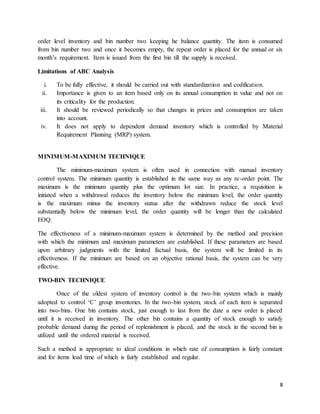 8
order level inventory and bin number two keeping he balance quantity. The item is consumed
from bin number two and once it becomes empty, the repeat order is placed for the annual or six
month’s requirement. Item is issued from the first bin till the supply is received.
Limitations of ABC Analysis
i. To be fully effective, it should be carried out with standardization and codification.
ii. Importance is given to an item based only on its annual consumption in value and not on
its criticality for the production.
iii. It should be reviewed periodically so that changes in prices and consumption are taken
into account.
iv. It does not apply to dependent demand inventory which is controlled by Material
Requirement Planning (MRP) system.
MINIMUM-MAXIMUM TECHNIQUE
The minimum-maximum system is often used in connection with manual inventory
control system. The minimum quantity is established in the same way as any re-order point. The
maximum is the minimum quantity plus the optimum lot size. In practice, a requisition is
initiated when a withdrawal reduces the inventory below the minimum level, the order quantity
is the maximum minus the inventory status after the withdrawn reduce the stock level
substantially below the minimum level, the order quantity will be longer than the calculated
EOQ.
The effectiveness of a minimum-maximum system is determined by the method and precision
with which the minimum and maximum parameters are established. If these parameters are based
upon arbitrary judgments with the limited factual basis, the system will be limited in its
effectiveness. If the minimum are based on an objective rational basis, the system can be very
effective.
TWO-BIN TECHNIQUE
Once of the oldest system of inventory control is the two-bin system which is mainly
adopted to control ‘C’ group inventories. In the two-bin system, stock of each item is separated
into two-bins. One bin contains stock, just enough to last from the date a new order is placed
until it is received in inventory. The other bin contains a quantity of stock enough to satisfy
probable demand during the period of replenishment is placed, and the stock in the second bin is
utilized until the ordered material is received.
Such a method is appropriate to ideal conditions in which rate of consumption is fairly constant
and for items lead time of which is fairly established and regular.
 